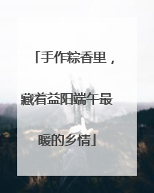 手作粽香里，藏着益阳端午最暖的乡情