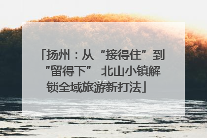 扬州：从“接得住”到“留得下” 北山小镇解锁全域旅游新打法