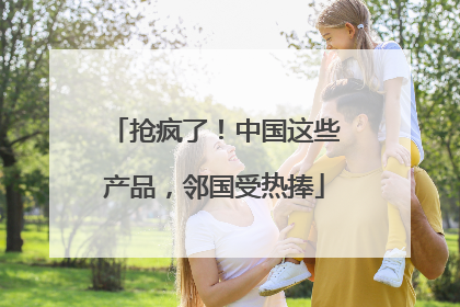 抢疯了！中国这些产品，邻国受热捧