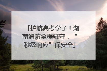 护航高考学子！湖南消防全程驻守，“秒级响应”保安全