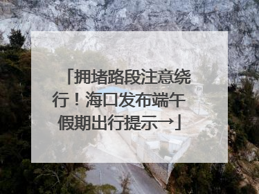 拥堵路段注意绕行！海口发布端午假期出行提示→
