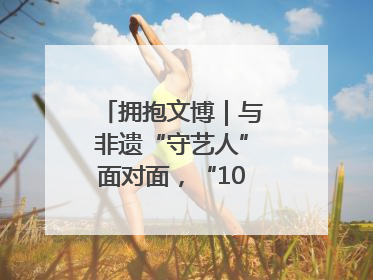 拥抱文博｜与非遗“守艺人”面对面，“10后”把老手艺玩出“潮”花样