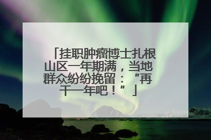 挂职肿瘤博士扎根山区一年期满，当地群众纷纷挽留：“再干一年吧！”