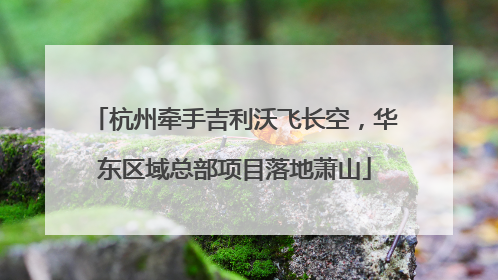 杭州牵手吉利沃飞长空，华东区域总部项目落地萧山