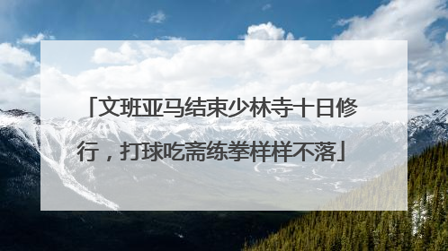 文班亚马结束少林寺十日修行，打球吃斋练拳样样不落