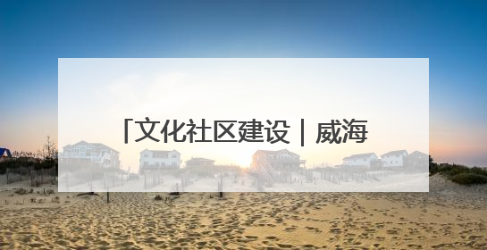 文化社区建设｜威海乳山市向阳社区：全民参与 共建共享
