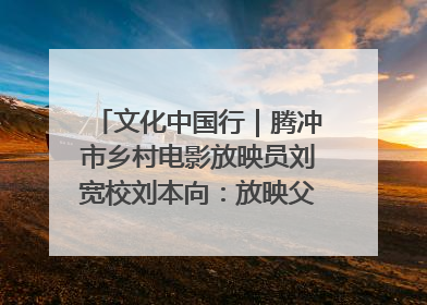 文化中国行｜腾冲市乡村电影放映员刘宽校刘本向：放映父子兵 接力光影梦