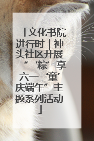 文化书院进行时｜神头社区开展“‘粽’享六一‘童’庆端午”主题系列活动