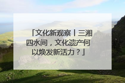 文化新观察丨三湘四水间，文化遗产何以焕发新活力？
