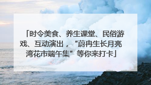 时令美食、养生课堂、民俗游戏、互动演出，“蔚冉生长月亮湾花市端午集”等你来打卡