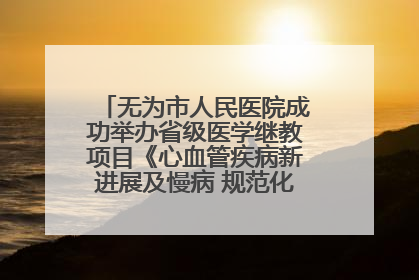 无为市人民医院成功举办省级医学继教项目《心血管疾病新进展及慢病 规范化诊疗》培训班