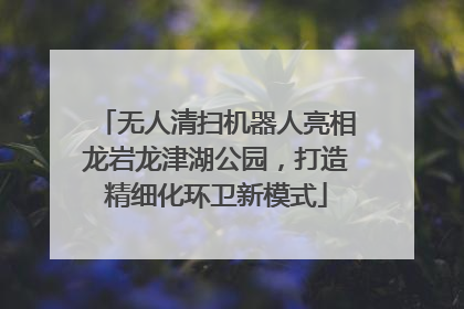 无人清扫机器人亮相龙岩龙津湖公园，打造精细化环卫新模式