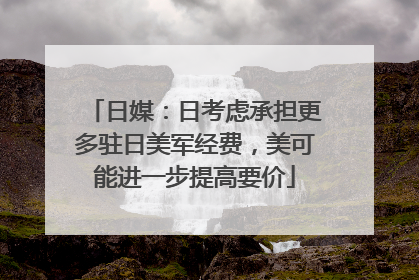 日媒：日考虑承担更多驻日美军经费，美可能进一步提高要价