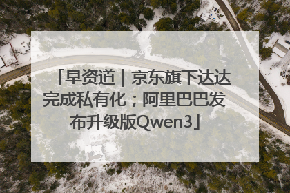 早资道｜京东旗下达达完成私有化；阿里巴巴发布升级版Qwen3
