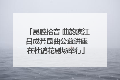 昆腔拾音 曲韵滨江 吕成芳昆曲公益讲座在杜鹃花剧场举行