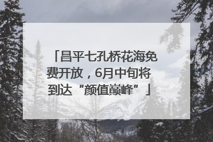 昌平七孔桥花海免费开放，6月中旬将到达“颜值巅峰”