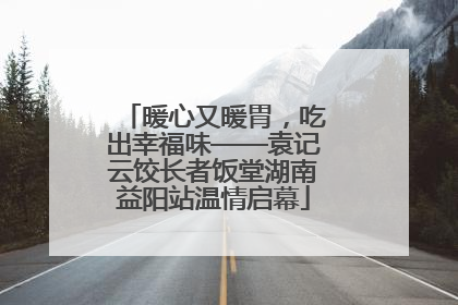 暖心又暖胃，吃出幸福味——袁记云饺长者饭堂湖南益阳站温情启幕