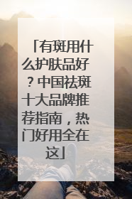 有斑用什么护肤品好？中国祛斑十大品牌推荐指南，热门好用全在这