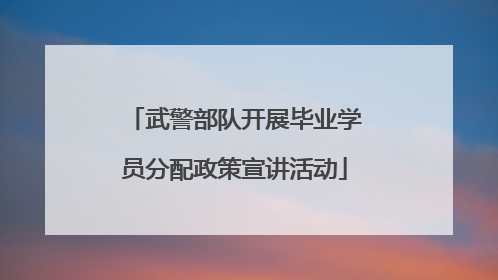 武警部队开展毕业学员分配政策宣讲活动