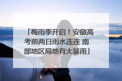 梅雨季开启！安徽高考前两日雨水连连 南部地区局地有大暴雨