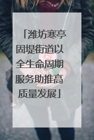 潍坊寒亭固堤街道以全生命周期服务助推高质量发展