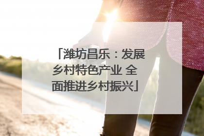 潍坊昌乐：发展乡村特色产业 全面推进乡村振兴