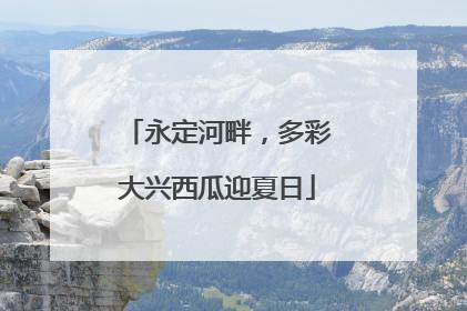 永定河畔，多彩大兴西瓜迎夏日