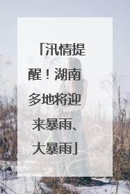 汛情提醒！湖南多地将迎来暴雨、大暴雨