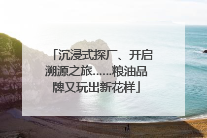 沉浸式探厂、开启溯源之旅……粮油品牌又玩出新花样