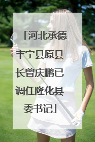 河北承德丰宁县原县长曾庆鹏已调任隆化县委书记
