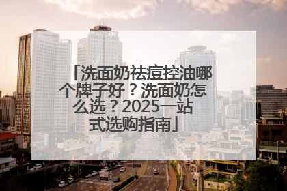 洗面奶祛痘控油哪个牌子好？洗面奶怎么选？2025一站式选购指南