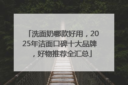 洗面奶哪款好用，2025年洁面口碑十大品牌，好物推荐全汇总