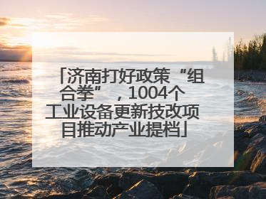 济南打好政策“组合拳”，1004个工业设备更新技改项目推动产业提档