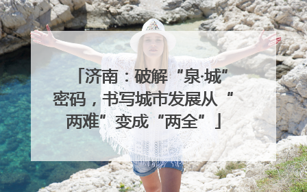 济南：破解“泉·城”密码，书写城市发展从“两难”变成“两全”