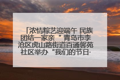 浓情粽艺迎端午 民族团结一家亲“ 青岛市李沧区虎山路街道百通馨苑社区举办“我们的节日·端午“主题活动
