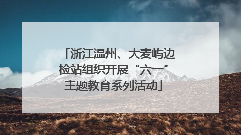 浙江温州、大麦屿边检站组织开展“六一”主题教育系列活动