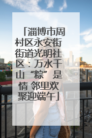 淄博市周村区永安街街道光明社区：万水千山“粽”是情 邻里欢聚迎端午