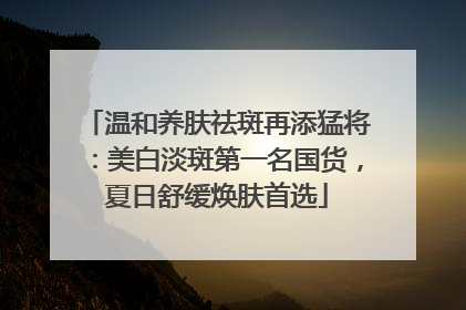 温和养肤祛斑再添猛将：美白淡斑第一名国货，夏日舒缓焕肤首选