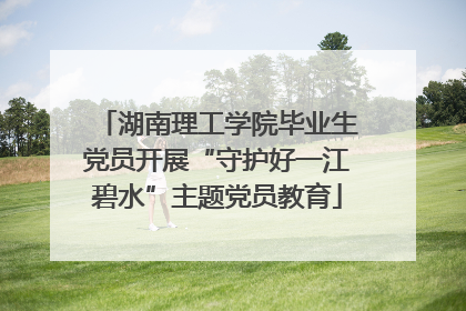 湖南理工学院毕业生党员开展“守护好一江碧水”主题党员教育