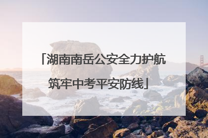 湖南南岳公安全力护航 筑牢中考平安防线