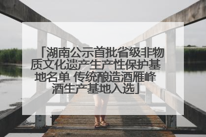 湖南公示首批省级非物质文化遗产生产性保护基地名单 传统酿造酒雁峰酒生产基地入选