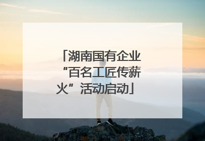 湖南国有企业“百名工匠传薪火”活动启动