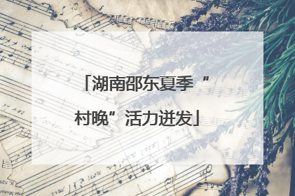 湖南邵东夏季“村晚”活力迸发