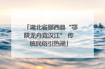 湖北省郧西县“鄂陕龙舟竞汉江” 传统民俗引热潮