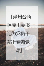 漳州台商区党工委书记为党员干部上专题党课