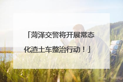 菏泽交警将开展常态化渣土车整治行动！