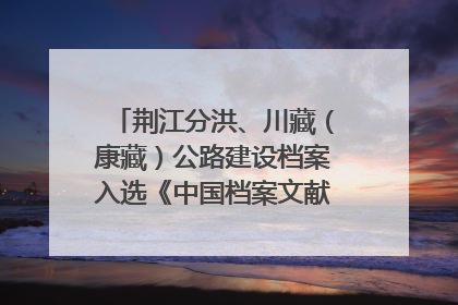 荆江分洪、川藏（康藏）公路建设档案入选《中国档案文献遗产名录》