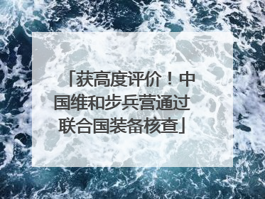 获高度评价！中国维和步兵营通过联合国装备核查
