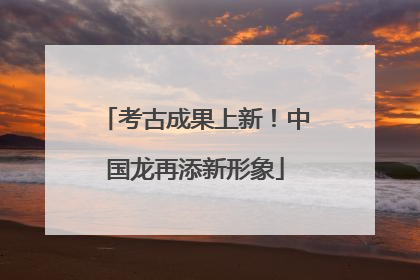 考古成果上新！中国龙再添新形象