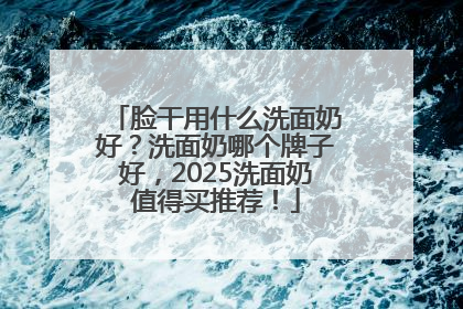 脸干用什么洗面奶好？洗面奶哪个牌子好，2025洗面奶值得买推荐！
